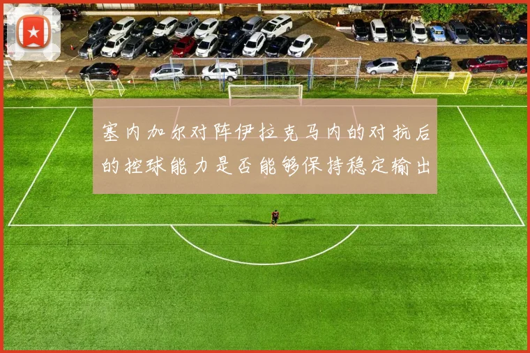塞内加尔对阵伊拉克马内的对抗后的控球能力是否能够保持稳定输出