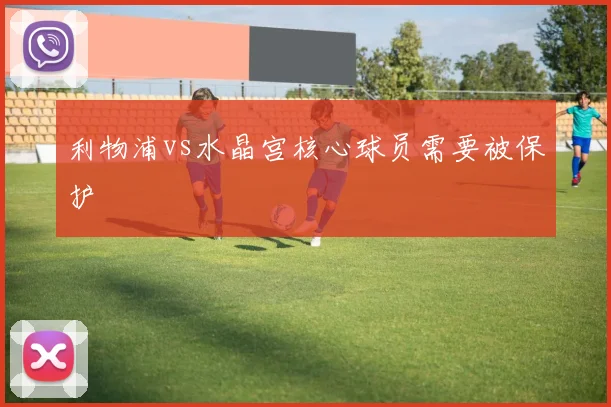 利物浦vs水晶宫核心球员需要被保护