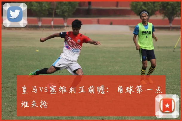 皇马vs塞维利亚前瞻：角球第一点谁来抢