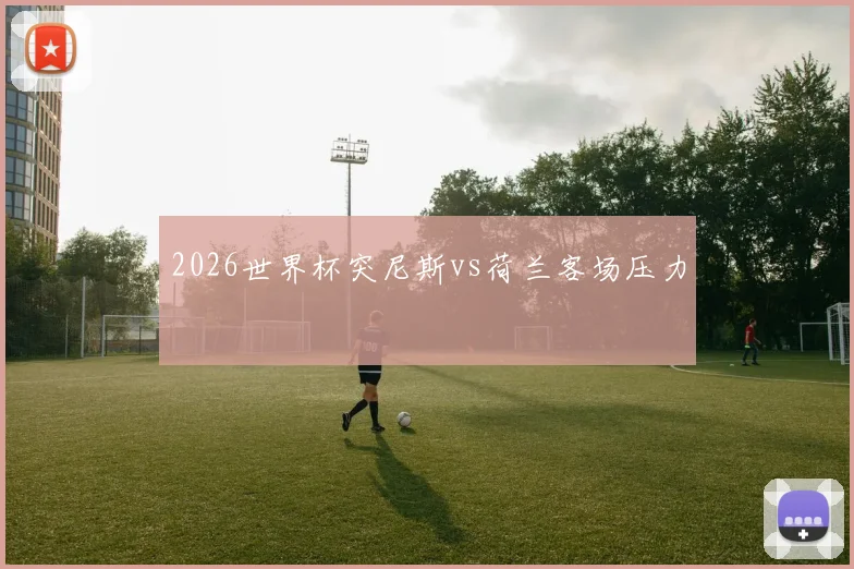 2026世界杯突尼斯vs荷兰客场压力