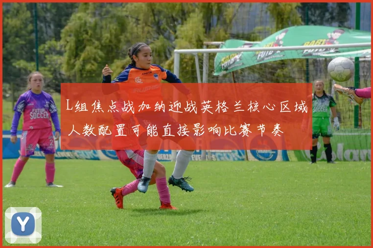 L组焦点战加纳迎战英格兰核心区域人数配置可能直接影响比赛节奏
