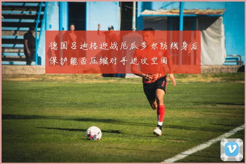 德国吕迪格迎战厄瓜多尔防线身后保护能否压缩对手进攻空间