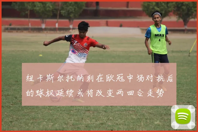 纽卡斯尔托纳利在欧冠中场对抗后的球权延续或将改变两回合走势