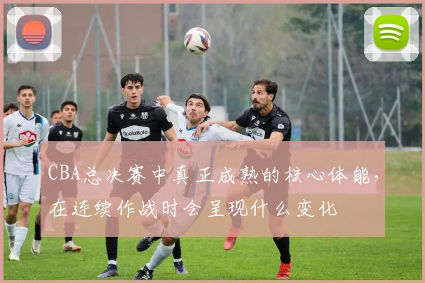 CBA总决赛中真正成熟的核心体能，在连续作战时会呈现什么变化