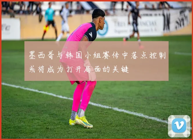 墨西哥与韩国小组赛传中落点控制或将成为打开局面的关键