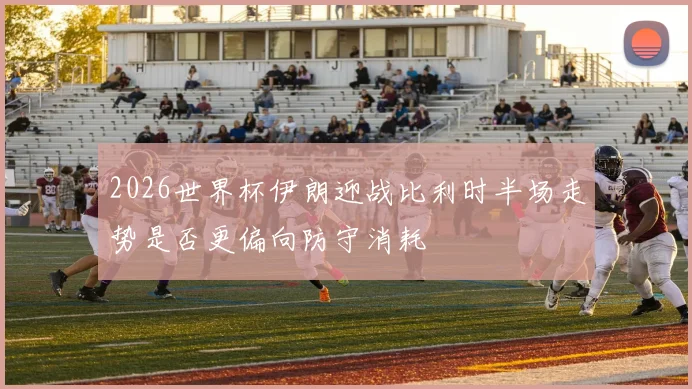 2026世界杯伊朗迎战比利时半场走势是否更偏向防守消耗