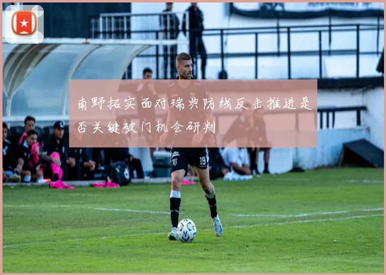 南野拓实面对瑞典防线反击推进是否关键破门机会研判