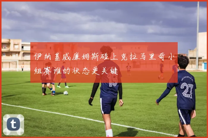 伊纳基威廉姆斯碰上克拉马里奇小组赛谁的状态更关键
