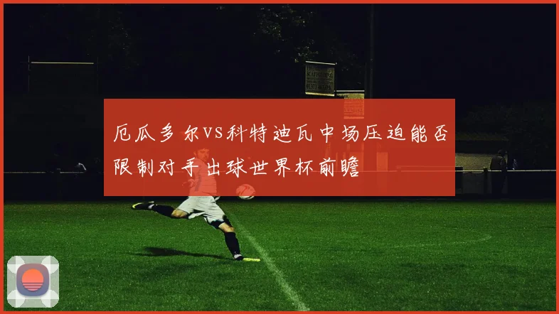厄瓜多尔vs科特迪瓦中场压迫能否限制对手出球世界杯前瞻