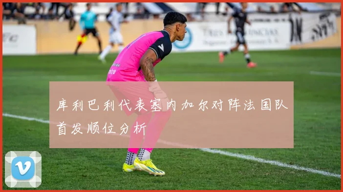 库利巴利代表塞内加尔对阵法国队首发顺位分析